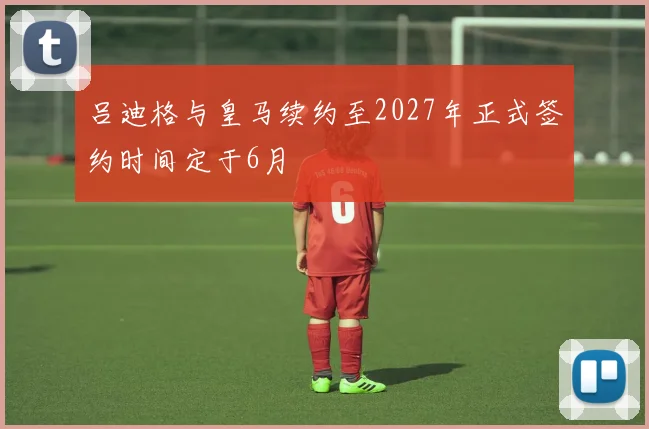 吕迪格与皇马续约至2027年正式签约时间定于6月
