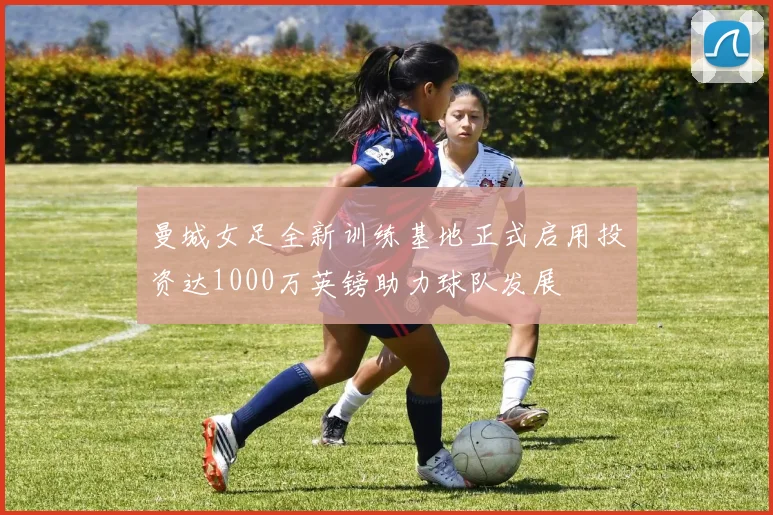 曼城女足全新训练基地正式启用投资达1000万英镑助力球队发展