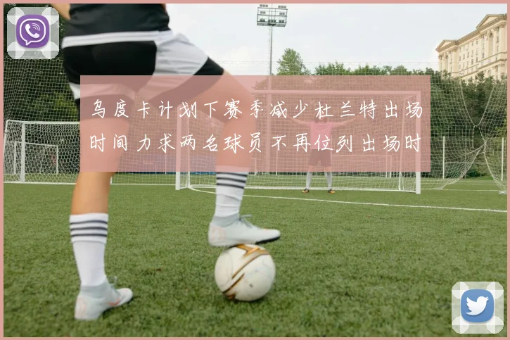 乌度卡计划下赛季减少杜兰特出场时间力求两名球员不再位列出场时间前五