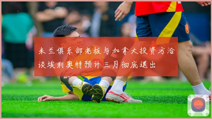 米兰俱乐部老板与加拿大投资方洽谈埃利奥特预计三月彻底退出