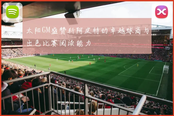 太阳GM盛赞科阿皮特的卓越球商与出色比赛阅读能力