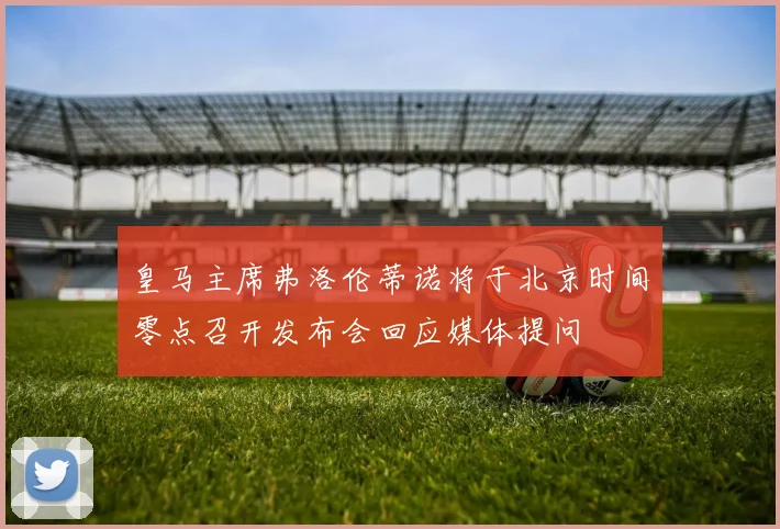 皇马主席弗洛伦蒂诺将于北京时间零点召开发布会回应媒体提问