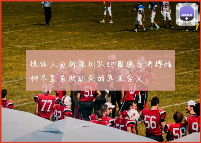 媒体人分析深圳队的困境与拼搏精神尽显虽败犹荣的真正含义