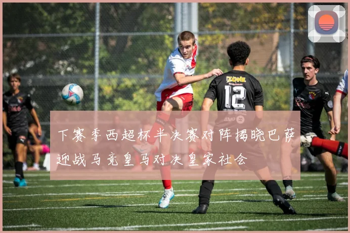 下赛季西超杯半决赛对阵揭晓巴萨迎战马竞皇马对决皇家社会