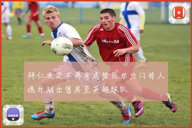 拜仁决定不再考虑努贝尔为门将人选计划出售其至英超球队