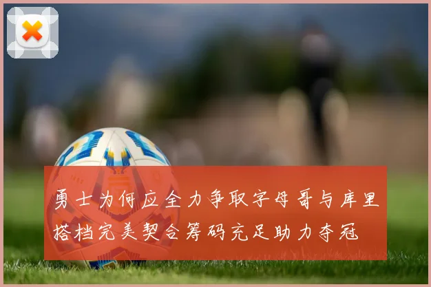 勇士为何应全力争取字母哥与库里搭档完美契合筹码充足助力夺冠