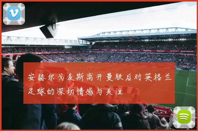 安赫尔戈麦斯离开曼联后对英格兰足球的深切情感与关注