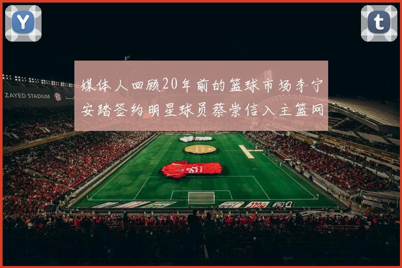 媒体人回顾20年前的篮球市场李宁安踏签约明星球员蔡崇信入主篮网的时代变迁