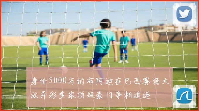 身价5000万的布阿迪在巴西赛场大放异彩多家顶级豪门争相追逐