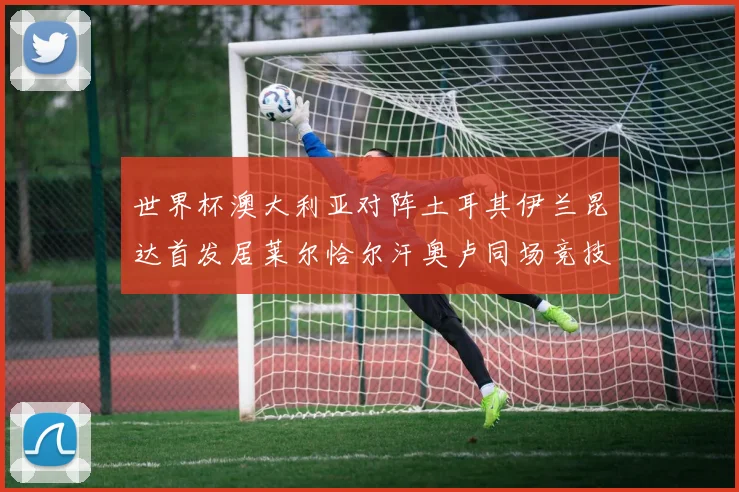 世界杯澳大利亚对阵土耳其伊兰昆达首发居莱尔恰尔汗奥卢同场竞技