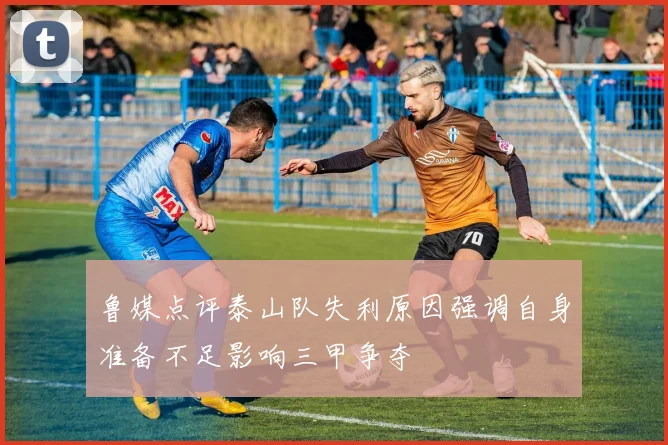 鲁媒点评泰山队失利原因强调自身准备不足影响三甲争夺