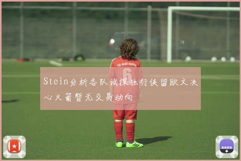 Stein分析各队试探独行侠留欧文决心火箭暂无交易动向