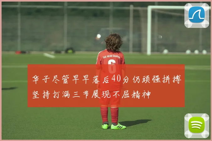 华子尽管早早落后40分仍顽强拼搏坚持打满三节展现不屈精神