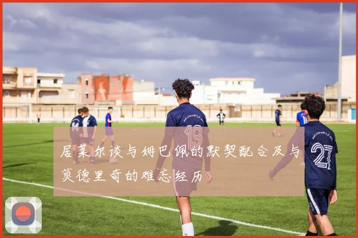 居莱尔谈与姆巴佩的默契配合及与莫德里奇的难忘经历