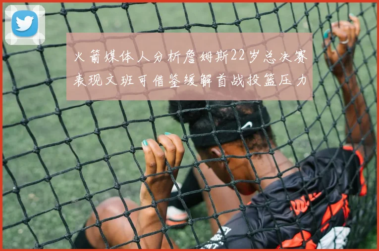 火箭媒体人分析詹姆斯22岁总决赛表现文班可借鉴缓解首战投篮压力