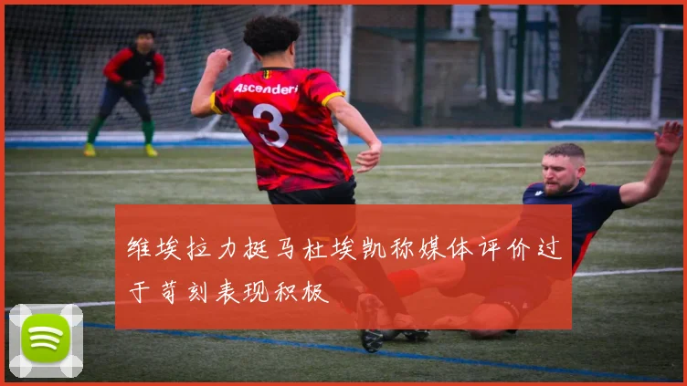 维埃拉力挺马杜埃凯称媒体评价过于苛刻表现积极