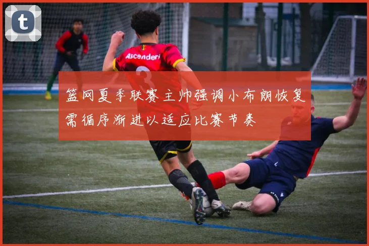 篮网夏季联赛主帅强调小布朗恢复需循序渐进以适应比赛节奏