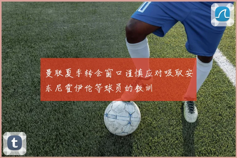 曼联夏季转会窗口谨慎应对吸取安东尼霍伊伦等球员的教训