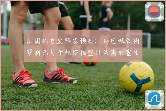 法国队首发阵容预测：姆巴佩领衔萨利巴与于帕搭档登贝莱奥利塞出战