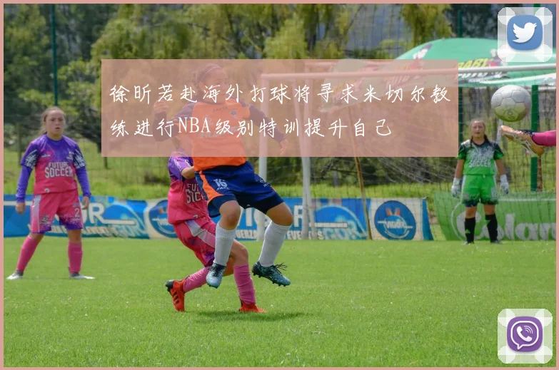 徐昕若赴海外打球将寻求米切尔教练进行NBA级别特训提升自己