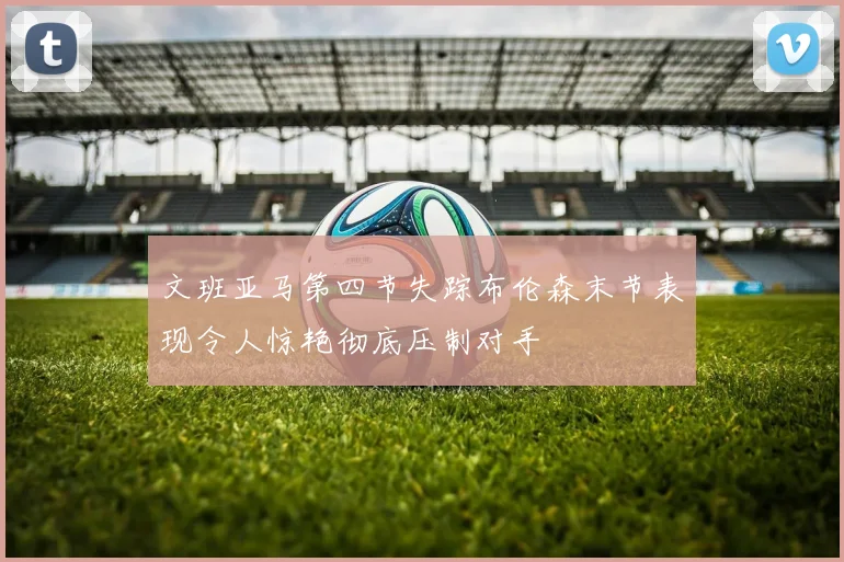 文班亚马第四节失踪布伦森末节表现令人惊艳彻底压制对手