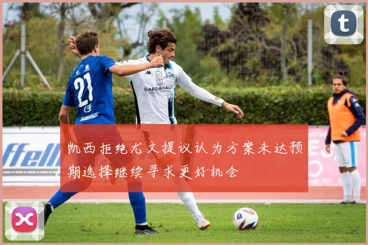 凯西拒绝尤文提议认为方案未达预期选择继续寻求更好机会