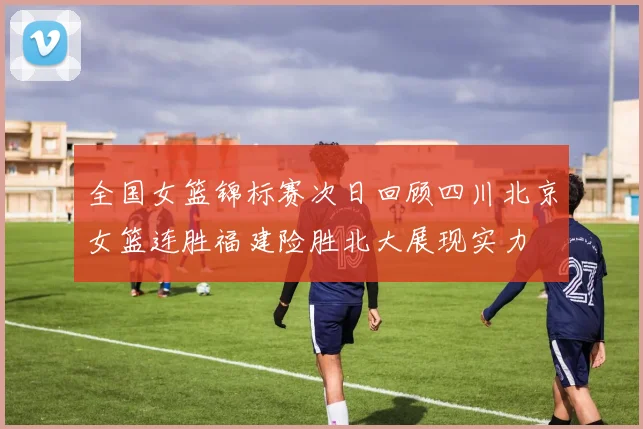 全国女篮锦标赛次日回顾四川北京女篮连胜福建险胜北大展现实力